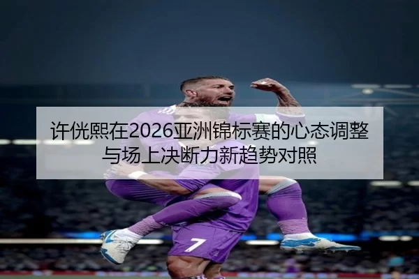 许侊熙在2026亚洲锦标赛的心态调整与场上决断力新趋势对照